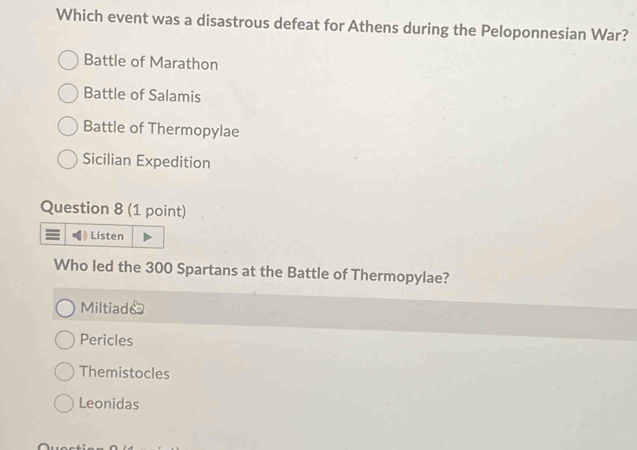 Which event was a disastrous defeat for Athens during the Peloponnesian War?
Battle of Marathon
Battle of Salamis
Battle of Thermopylae
Sicilian Expedition
Question 8 (1 point)
Listen
Who led the 300 Spartans at the Battle of Thermopylae?
Miltiade
Pericles
Themistocles
Leonidas