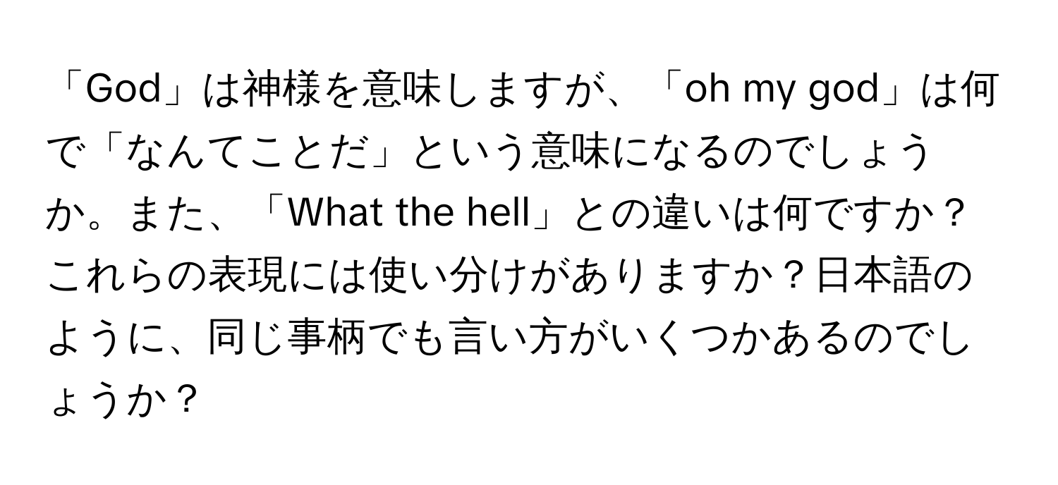 「God」は神様を意味しますが、「oh my god」は何で「なんてことだ」という意味になるのでしょうか。また、「What the hell」との違いは何ですか？これらの表現には使い分けがありますか？日本語のように、同じ事柄でも言い方がいくつかあるのでしょうか？