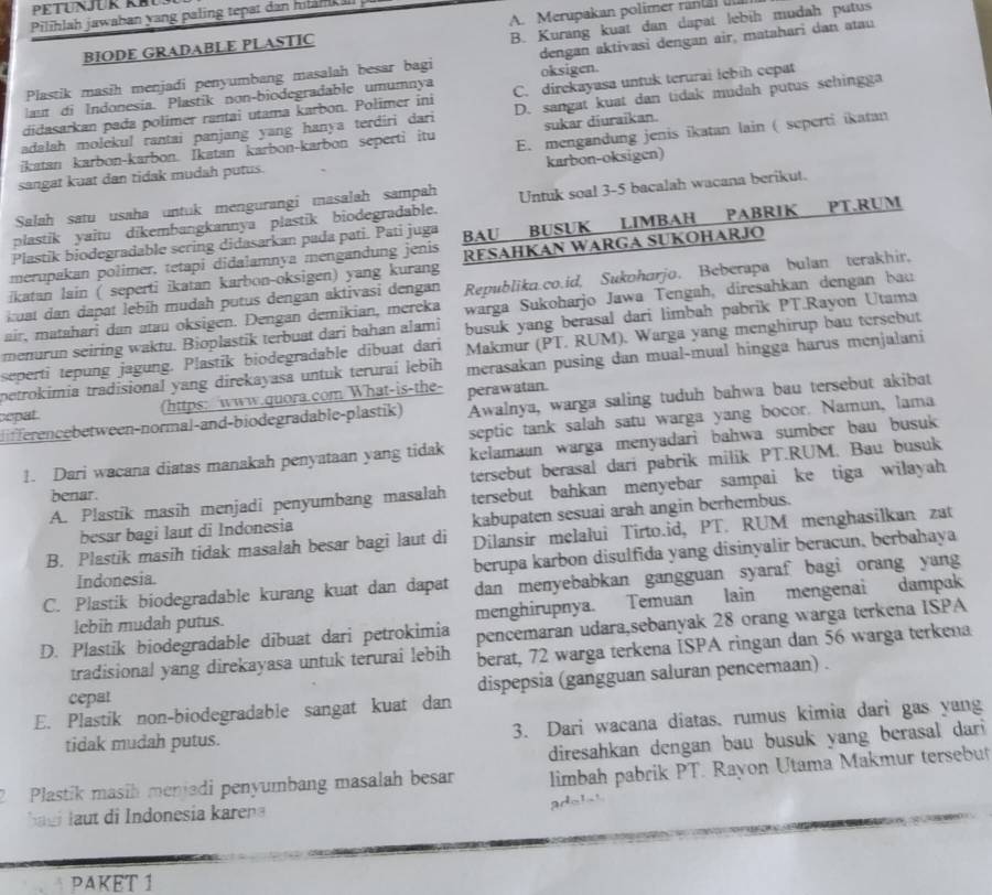 PETUNJUK KBU
Pilihlah jawahan yang paling tepat dan hiläh il
B. Kurang kuat dan dapat lebih mudah putus
BIODE GRADABLE PLASTIC A. Merupakan polimer ranta 
Plastik masih menjadi penyumbang masalah besar bagi dengan aktivasi dengan air, matahari dan atau
lau di Indonesía. Plastik non-biodegradable umumnya oksigen.
didasarkan pada polimer rantai utama karbon. Polimer ini C. direkayasa untuk terurai iebih cepat
adalah molekul rantai panjang yang hanya terdiri dari D. sangat kuat dan tidak mudah putus sehingga
ikatan karbon-karbon. İkatan karbon-karbon seperti itu sukar diuraikan.
sangat kuat dan tidak mudah putus. E. mengandung jenis ikatan lain ( seperti ikatan
karbon-oksigen)
Salah satu usaha untuk mengurangi masalah sampah
plastik yaitu dikembangkannya plastik biodegradable. Untuk soal 3-5 bacalah wacana berikut.
merupakan polimer, tetapi didalamnya mengandung jenis BAU BUSUK LIMBAH PABRIK PT.RUM
Plastik biodegradable sering didasarkan pada pati. Pati juga
ikatan lain ( seperti ikatan karbon-oksigen) yang kurang RESAHKAN WARGA SUKOHARJO
kuat dan dapat lebih mudah putus dengan aktivasi dengan Republika.co.id, Sukoharjo. Beberapa bulan terakhir,
air, matahari dan atau oksigen. Dengan demikian, mereka warga Sukoharjo Jawa Tengah, diresahkan dengan bau
menurun seiring waktu. Bioplastik terbuat dari bahan alami busuk yang berasal dari limbah pabrik PT.Rayon Utama
seperti tepung jagung. Plastik biodegradable dibuat dari Makmur (PT. RUM). Warga yang menghirup bau tersebut
petrokimia tradisional yang direkayasa untuk teruraí lebih merasakan pusing dan mual-mual hingga harus menjalani
cepat (https: www.quora.com What-is-the- perawatan.
differencebetween-normal-and-biodegradable-plastik) Awalnya, warga saling tuduh bahwa bau tersebut akibat
septic tank salah satu warga yang bocor. Namun, lama
!. Dari wacana diatas manakah penyataan yang tidak kelamaan warga menyadari bahwa sumber bau busuk 
tersebut berasal dari pabrik milik PT.RUM. Bau busuk
A. Plastik masih menjadi penyumbang masalah tersebut bahkan menyebar sampai ke tiga wilayah
benar.
besar bagi laut di Indonesia kabupaten sesuai arah angin berhembus.
B. Plastik masih tidak masalah besar bagi laut di Dilansir melalui Tirto.id, PT. RUM menghasilkan zat
Indonesia. berupa karbon disulfida yang disinyalir beracun, berbahaya
C. Plastik biodegradable kurang kuat dan dapat dan menyebabkan gangguan syaraf bagi orang yang
lebih mudah putus. menghirupnya. Temuan lain mengenai dampak
D. Plastik biodegradable dibuat dari petrokimia pencemaran udara,sebanyak 28 orang warga terkena ISPA
tradisional yang direkayasa untuk terurai lebih berat, 72 warga terkena ISPA ringan dan 56 warga terkena
dispepsia (gangguan saluran pencernaan) .
cepat
E. Plastik non-biodegradable sangat kuat dan
tidak mudah putus. 3. Dari wacana diatas, rumus kimia dari gas yang
diresahkan dengan bau busuk yang berasal dari
2 Plastik masih menjadi penyumbang masalah besar limbah pabrik PT. Rayon Utama Makmur tersebut
Sagi laut di Indonesia karen
PAKET 1