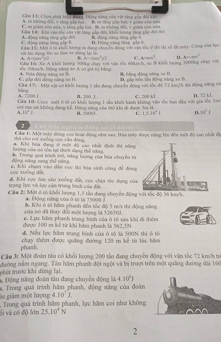 Chọn phát biêu đứng. Động năng của vật tăng gấp đôi khi:
A. m không đổi, v tăng gấp hai. B. m tăng gấp hai, v giảm còn nửa.
C. m giảm còn nửa, v tăng gắp hai. D. m không đổi, v giảm còn nửa.
Câu 14: Khi vận tốc của vật tăng gấp đôi, khối lượng tăng gắp đôi thì:
A. động năng tăng gắp đôi B. động năng tăng gấp 4.
C. động năng tăng gấp 8. D. Động năng tăng gầp 6.
Câu 15: Một ô tô khổi lượng m đang chuyển động với vận tốc ở thì tài xế tắt máy. Công của lực
sát tác dụng lên xe làm xe dừng lại là:
A. A=(mv^2)/2 B. A=-(mv^2)/2 C. A=mv^2 D. A=-mv^2
Câu 16: Xe A khối lượng 500kg chạy với vận tốc 60km/h, xe B khối lượng 2000kg chạy với
tốc 30km/h. Động năng xe A có giá trị bằng:
A. Nửa động năng xe B. B. bằng động năng xe B.
C. gấp đôi động năng xe B. D. gấp bốn lần động năng xe B.
Câu 17: Một vật có khổi lượng 1 tấn đang chuyển động với tốc độ 72 km/h thì động năng củ
bằng
A. 7200 J . B. 200 J. C. 200 kJ . D. 72 kJ.
Câu 18: Cccc một ô tô có khối lượng 1 tấn khởi hành không vận tốc ban đầu với gia tốc 1m
coi ma sát không đáng kể. Động năng của ôtô khi đi được 5m là
A. 10^4J. B. 5000J. C. 1,5.10^4J. D. 10^3J
2  Câu trắc nghiệm đúng sai (4 diểm)
Câu 1: Một máy đóng cọc hoạt động như sau: Búa máy được nâng lên đến một độ cao nhất đị
thả cho rơi xuống cọc cần đóng.
a. Khi búa đang ở một độ cao nhất định thì năng
lượng của nó tồn tại dưới dạng thế năng.
b. Trong quá trình rơi, năng lượng của búa chuyển từ
động năng sang thể năng.
c. Khi chạm vào đầu cọc thì búa sinh công đề đóng
cọc xuống đất.
d. Khi cọc lún sâu xuống đất, cọc chịu tác dụng của
trọng lực và lực cản trung bình của đất.
Câu 2: Một ô tô khối lượng 1,5 tấn đang chuyển động
a. Động năng của ô tô là 75000 J
b. Khi ô tô hãm phanh đến tốc độ 5 m/s thì động năng
của nó đã thay đổi một lượng là 52650J.
c. Lực hãm phanh trung bình của ô tô sau khi đi thêm
được 100 m kể từ khi hãm phanh là 562,5N
d. Nếu lực hãm trung bình của ô tô là 500N thì ô tô
chạy thêm được quãng đường 120 m kể từ lúc hãm
phanh.
Câu 3: Một đoàn tàu có khối lượng 200 tấn đang chuyển động với vận tốc 72 km/h trò
đường nằm ngang. Tàu hãm phanh đột ngột và bị trượt trên một quãng đường dài 160
phút trước khi dừng lại.
a. Động năng đoàn tàu đang chuyền động là 4.10^6J
6. Trong quá trình hãm phanh, động năng của đoàn
ầu giảm một lượng 4.10^7J.
Trong quá trình hãm phanh, lực hãm coi như không
ồi và có độ lớn 25.10^4N
2