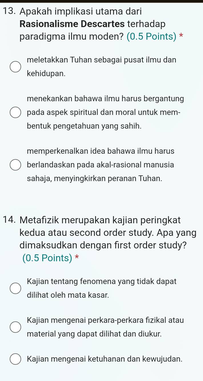 Apakah implikasi utama dari
Rasionalisme Descartes terhadap
paradigma ilmu moden? (0.5 Points) *
meletakkan Tuhan sebagai pusat ilmu dan
kehidupan.
menekankan bahawa ilmu harus bergantung
pada aspek spiritual dan moral untuk mem-
bentuk pengetahuan yang sahih.
memperkenalkan idea bahawa ilmu harus
berlandaskan pada akal-rasional manusia
sahaja, menyingkirkan peranan Tuhan.
14. Metafızik merupakan kajian peringkat
kedua atau second order study. Apa yang
dimaksudkan dengan first order study?
(0.5 Points) *
Kajian tentang fenomena yang tidak dapat
dilihat oleh mata kasar.
Kajian mengenai perkara-perkara fızikal atau
material yang dapat dilihat dan diukur.
Kajian mengenai ketuhanan dan kewujudan.