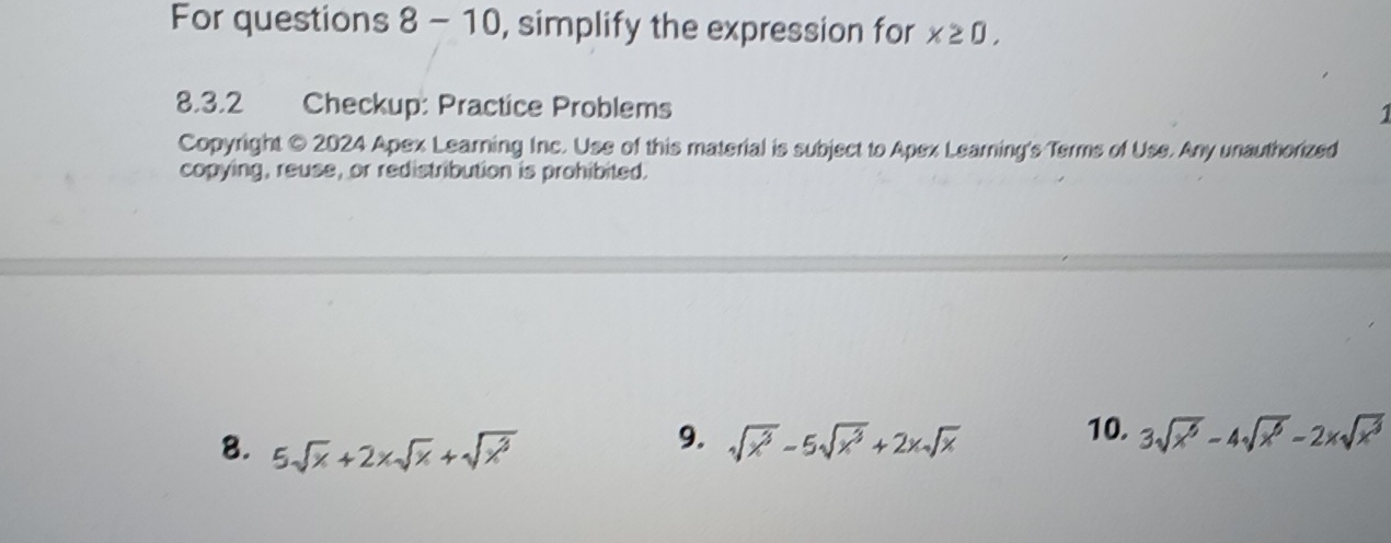 For questions 8 - 10, simplify the expression for x≥ 0, 
8.3.2 Checkup: Practice Problems 
1 
Copyright © 2024 Apex Learning Inc. Use of this material is subject to Apex Learning's Terms of Use. Any unauthorized 
copying, reuse, or redistribution is prohibited. 
9. 10. 3sqrt(x^6)-4sqrt(x^6)-2xsqrt(x^3)
8. 5sqrt(x)+2* sqrt(x)+sqrt(x^3) sqrt(x^3)-5sqrt(x^3)+2xsqrt(x)