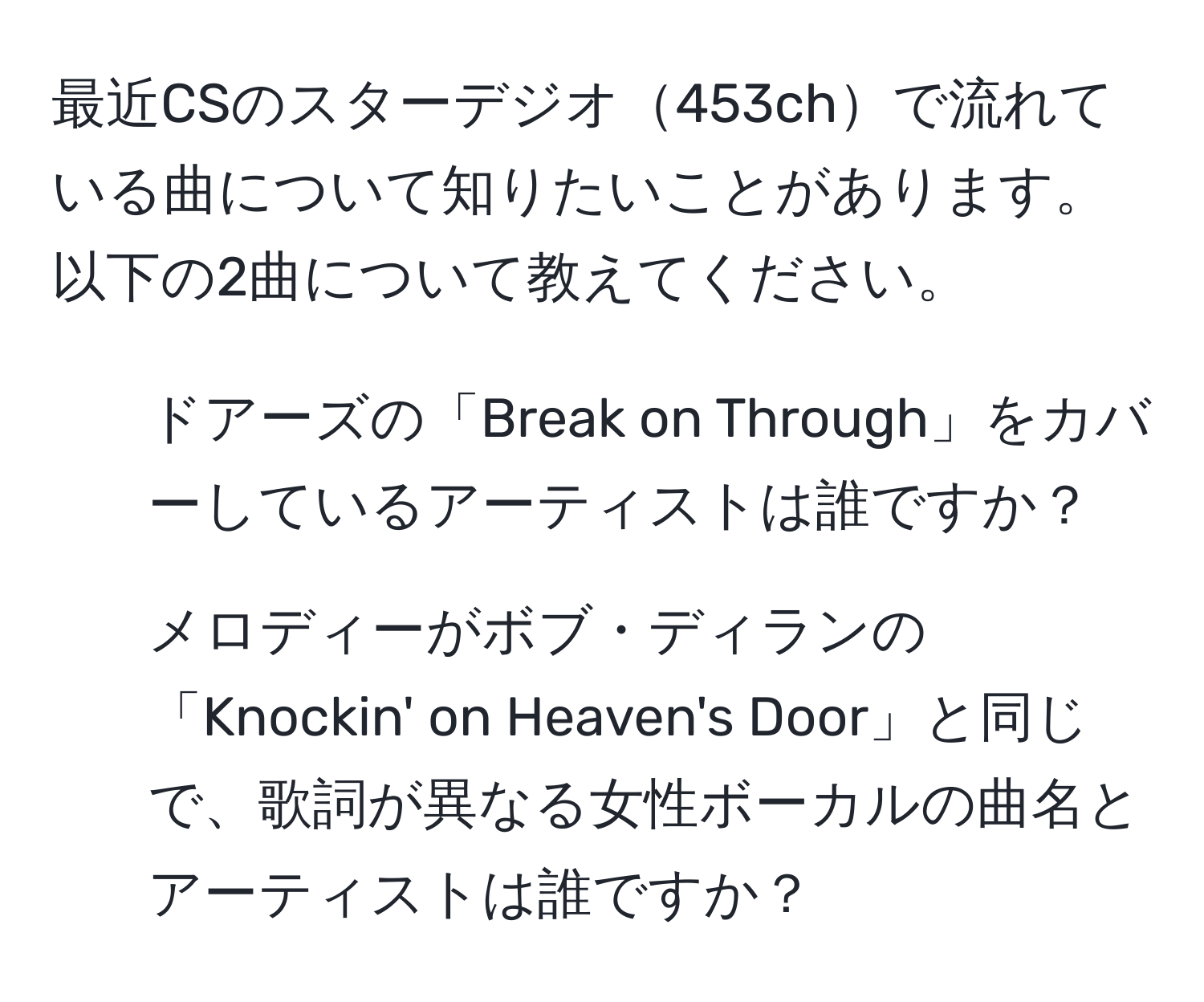 最近CSのスターデジオ453chで流れている曲について知りたいことがあります。以下の2曲について教えてください。  
1. ドアーズの「Break on Through」をカバーしているアーティストは誰ですか？  
2. メロディーがボブ・ディランの「Knockin' on Heaven's Door」と同じで、歌詞が異なる女性ボーカルの曲名とアーティストは誰ですか？