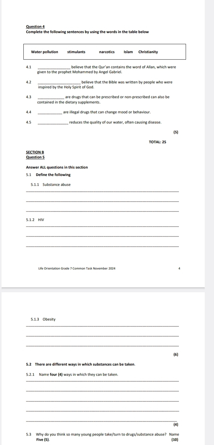 Complete the following sentences by using the words in the table below 
Islam 
4.1 believe that the Qur'an contains the word of Allan, which were 
given to the prophet Mohammed by Angel Gabriel. 
4.2 
inspired by the Holy Spirit of God. 
4.3 are drugs that can be prescribed or non-prescribed can also be 
contained in the dietary supplements. 
4.4_ 
4.5 reduces the quality of our water, often causing disease. 
(5) 
TOTAL: 25 
SECTION B 
Question 5 
Answer ALL questions in this section 
5.1.1 Substance abuse 
_ 
_ 
_ 
5.1.2 HIV 
_ 
_ 
_ 
Life Orientation Grade 7 Common Task November 2024 
5.1.3 Obesity 
_ 
_ 
_ 
(6) 
5.2 There are different ways in which substances can be taken. 
5.2.1 Name four (4) ways in which they can be taken. 
_ 
_ 
_ 
(4) 
5.3 Why do you think so many young people take/turn to drugs/substance abuse? Name 
Five (5). (10)