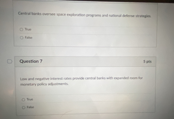 Central banks oversee space exploration programs and national defense strategies.
True
False
Question 7 5 pts
Low and negative interest rates provide central banks with expanded room for
monetary policy adjustments.
True
False