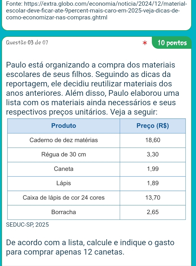 Fonte: https://extra.globo.com/economia/noticia/2024/12/material- 
escolar-deve-ficar-ate-9percent-mais-caro-em-2025-veja-dicas-de- 
como-economizar-nas-compras.ghtml 
Questão 03 de 07 10 pontos 
Paulo está organizando a compra dos materiais 
escolares de seus filhos. Seguindo as dicas da 
reportagem, ele decidiu reutilizar materiais dos 
anos anteriores. Além disso, Paulo elaborou uma 
lista com os materiais ainda necessários e seus 
respectivos preços unitários. Veja a seguir: 
De acordo com a lista, calcule e indique o gasto 
para comprar apenas 12 canetas.