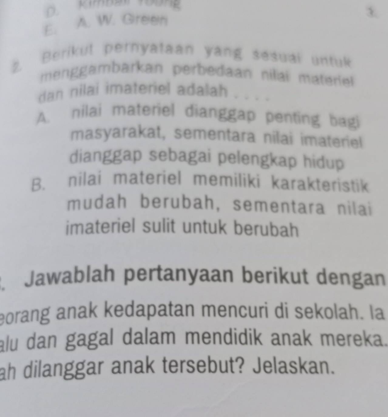 D. Kimban Tương
3
E. A. W. Green
2. Berikul pernyataan yang sesuai untuk
menggambarkan perbedaan nilai materiel 
dan nilai imateriel adalah
A. nilai materiel dianggap penting bagi
masyarakat, sementara nilai imateriel
dianggap sebagai pelengkap hidup
B. nilai materiel memiliki karakteristik
mudah berubah, sementara nilai
imateriel sulit untuk berubah
. Jawablah pertanyaan berikut dengan
eorang anak kedapatan mencuri di sekolah. Ia
alu dan gagal dalam mendidik anak mereka.
ah dilanggar anak tersebut? Jelaskan.