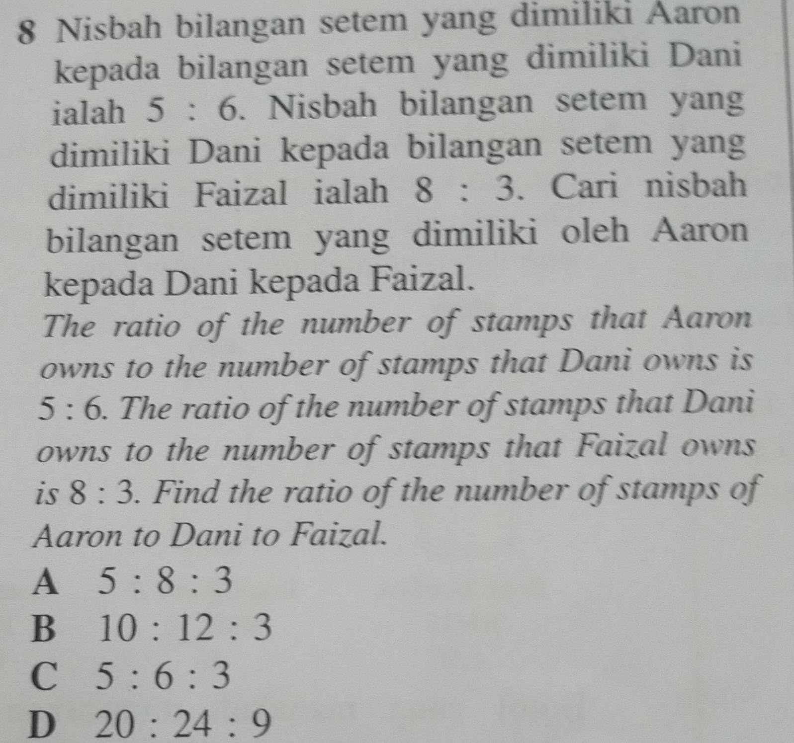 Nisbah bilangan setem yang dimiliki Aaron
kepada bilangan setem yang dimiliki Dani
ialah 5:6 5. Nisbah bilangan setem yang
dimiliki Dani kepada bilangan setem yang
dimiliki Faizal ialah 8:3. Cari nisbah
bilangan setem yang dimiliki oleh Aaron
kepada Dani kepada Faizal.
The ratio of the number of stamps that Aaron
owns to the number of stamps that Dani owns is
5:6. The ratio of the number of stamps that Dani
owns to the number of stamps that Faizal owns
is 8:3. Find the ratio of the number of stamps of
Aaron to Dani to Faizal.
A 5:8:3
B 10:12:3
C 5:6:3
D 20:24:9