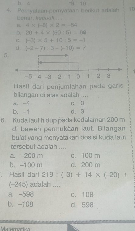 b. 4 A. 10
4. Pernyataan-pernyataan berikut adalah 10
benar, kecuali ....
a. 4* (-8)* 2=-64
b. 20+4* (50:5)=60
C. (-3)* 5+10:5=-1
d. (-2-7):3-(-10)=7
5
1
Hasil dari penjumlahan pada garis
bilangan di atas adalah ....
a. -4 c. O
b. -1 d⩾ 3
6. Kuda laut hidup pada kedalaman 200 m
di bawah permukàan laut. Bilangan
bulat yang menyatakan posisi kuda laut
tersebut adalah ....
a. -200 m c. 100 m
b. -100 m d. 200 m. Hasil dari 219:(-3)+14* (-20)+
(-245) adalah ....
a. -598 c. 108
b. -108 d. 598
Matematika