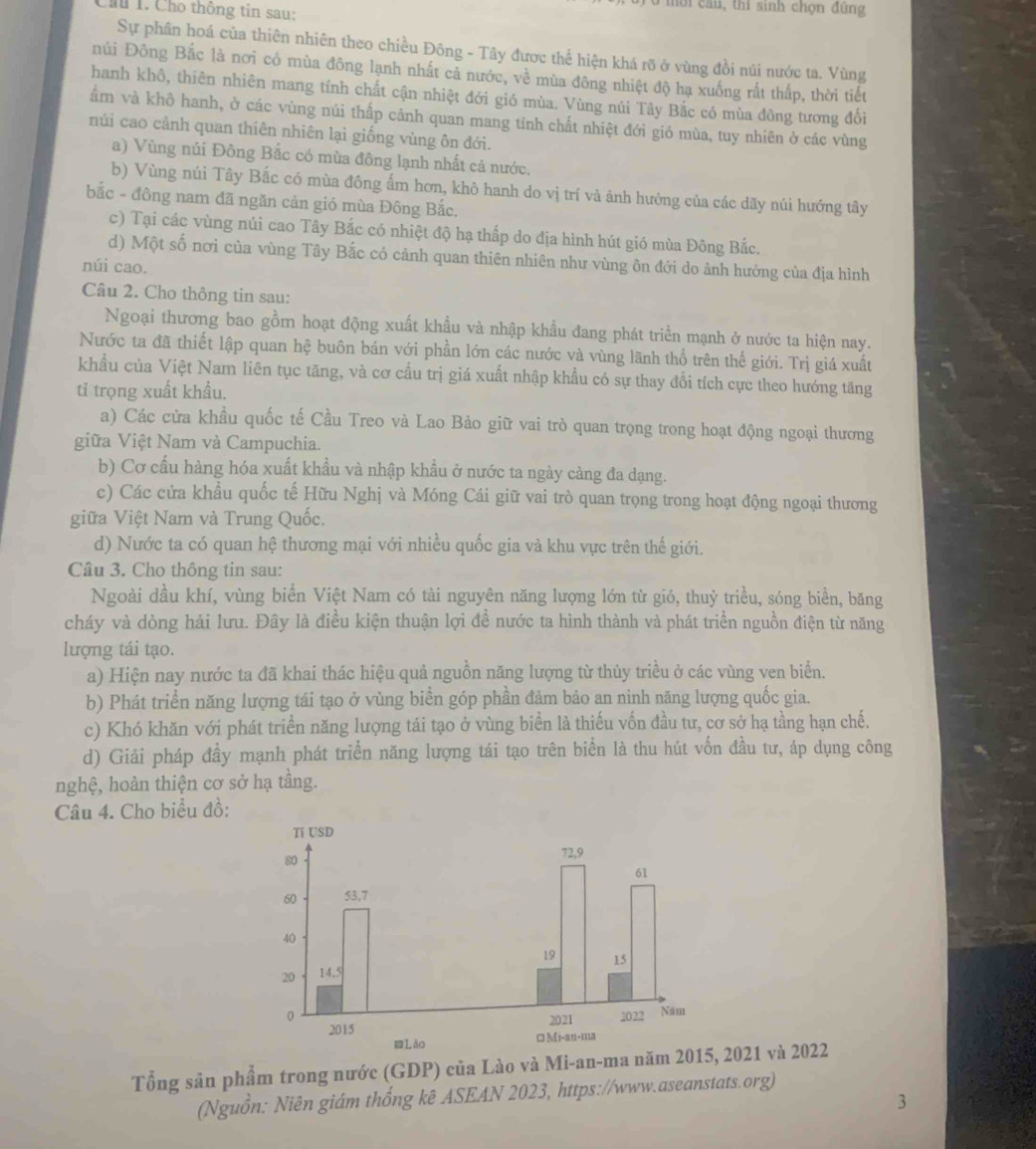 au , thi sinh chọn đùng
Chu 1. Cho thông tin sau:
Sự phần hoá của thiên nhiên theo chiều Đông - Tây được thể hiện khá rõ ở vùng đồi núi nước ta. Vùng
núi Đông Bắc là nơi có mùa đông lạnh nhất cả nước, về mùa đông nhiệt độ hạ xuống rất thấp, thời tiết
hanh khô, thiên nhiên mang tính chất cận nhiệt đới gió mùa. Vùng núi Tây Bắc có mùa đông tương đổi
ẩm và khô hanh, ở các vùng núi thấp cảnh quan mang tính chất nhiệt đới gió mùa, tuy nhiên ở các vùng
núi cao cảnh quan thiên nhiên lại giống vùng ôn đới.
a) Vùng núi Đông Bắc có mùa đông lạnh nhất cả nước.
b) Vùng núi Tây Bắc có mùa đông ẩm hơn, khô hanh do vị trí và ảnh hưởng của các dãy núi hướng tây
bắc - đông nam đã ngăn cản gió mùa Đông Bắc.
c) Tại các vùng núi cao Tây Bắc có nhiệt độ hạ thấp do địa hình hút gió mùa Đông Bắc.
d) Một số nơi của vùng Tây Bắc có cảnh quan thiên nhiên như vùng ôn đới do ảnh hưởng của địa hình
núi cao.
Câu 2. Cho thông tin sau:
Ngoại thương bao gồm hoạt động xuất khẩu và nhập khẩu đang phát triển mạnh ở nước ta hiện nay.
Nước ta đã thiết lập quan hệ buôn bán với phần lớn các nước và vùng lãnh thổ trên thế giới. Trị giá xuất
khẩu của Việt Nam liên tục tăng, và cơ cấu trị giá xuất nhập khẩu có sự thay đổi tích cực theo hướng tăng
tỉ trọng xuất khẩu.
a) Các cửa khầu quốc tế Cầu Treo và Lao Bảo giữ vai trò quan trọng trong hoạt động ngoại thương
giữa Việt Nam và Campuchia.
b) Cơ cấu hàng hóa xuất khẩu và nhập khầu ở nước ta ngày càng đa dạng.
c) Các cửa khẩu quốc tế Hữu Nghị và Móng Cái giữ vai trò quan trọng trong hoạt động ngoại thương
giữa Việt Nam và Trung Quốc.
d) Nước ta có quan hệ thương mại với nhiều quốc gia và khu vực trên thế giới.
Câu 3. Cho thông tin sau:
Ngoài dầu khí, vùng biển Việt Nam có tài nguyên năng lượng lớn từ gió, thuỷ triều, sóng biển, băng
cháy và dòng hải lưu. Đây là điều kiện thuận lợi để nước ta hình thành và phát triển nguồn điện từ năng
lượng tái tạo.
a) Hiện nay nước ta đã khai thác hiệu quả nguồn năng lượng từ thủy triều ở các vùng ven biển.
b) Phát triển năng lượng tái tạo ở vùng biển góp phần đảm bảo an ninh năng lượng quốc gia.
c) Khó khăn với phát triển năng lượng tái tạo ở vùng biển là thiếu vốn đầu tư, cơ sở hạ tầng hạn chế.
d) Giải pháp đầy mạnh phát triển năng lượng tái tạo trên biển là thu hút vốn đầu tư, áp dụng công
nghệ, hoàn thiện cơ sở hạ tầng.
Câu 4. Cho biểu đồ:
Tổng sản phẩm trong nước (GDP) của Lào và Mi-an-ma năm 2015, 2021 và 2022
(Nguồn: Niên giám thống kê ASEAN 2023, https://www.aseanstats.org)
3