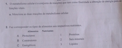 metabolismo celular é o conjunto de reacções que tem como finalidade a obtenção de energia para as
funções vitais.
#. Menciona as duas reacções do metabolismo celular.
2. Faz corresponder os tipos de alimentos aos respectivos nutrientes.
Alimentos Nutrientes
A Protectores 1 Proteínas
B Construtores 2 Sais minerais
C Energéticos 3 Lipidos