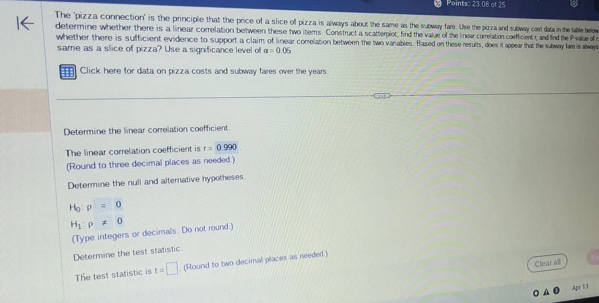 Points: 23.08 of 25 
The 'pizza connection' is the principle that the price of a slice of pizza is always about the same as the subway fare. Use the pizza and subway cost data in the table below 
determine whether there is a linear correlation between these two items. Construct a scatterplot, find the value of the linear correlation coefficient r, and find the P -value of r
whether there is sufficient evidence to support a claim of linear correlation between the two variables. Based on these results, does it appear that the subway fare is always 
same as a slice of pizza? Use a significance level of alpha =0.05. 
Click here for data on pizza costs and subway fares over the years. 
Determine the linear correlation coefficient 
The linear correlation coefficient is r=0.990
(Round to three decimal places as needed.) 
Determine the null and alternative hypotheses.
H_0:rho =0
H_1:rho != 0
(Type integers or decimals. Do not round.) 
Determine the test statistic. 
Clear all 
The test statistic is t=□ (Round to two decimal places as needed.) 
Apr 13