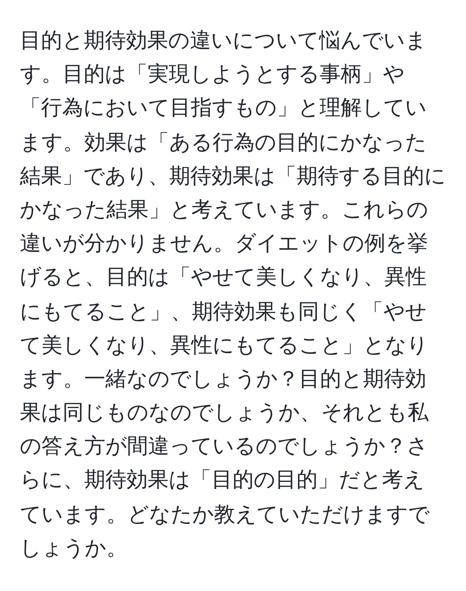 目的と期待効果の違いについて悩んでいます。目的は「実現しようとする事柄」や「行為において目指すもの」と理解しています。効果は「ある行為の目的にかなった結果」であり、期待効果は「期待する目的にかなった結果」と考えています。これらの違いが分かりません。ダイエットの例を挙げると、目的は「やせて美しくなり、異性にもてること」、期待効果も同じく「やせて美しくなり、異性にもてること」となります。一緒なのでしょうか？目的と期待効果は同じものなのでしょうか、それとも私の答え方が間違っているのでしょうか？さらに、期待効果は「目的の目的」だと考えています。どなたか教えていただけますでしょうか。