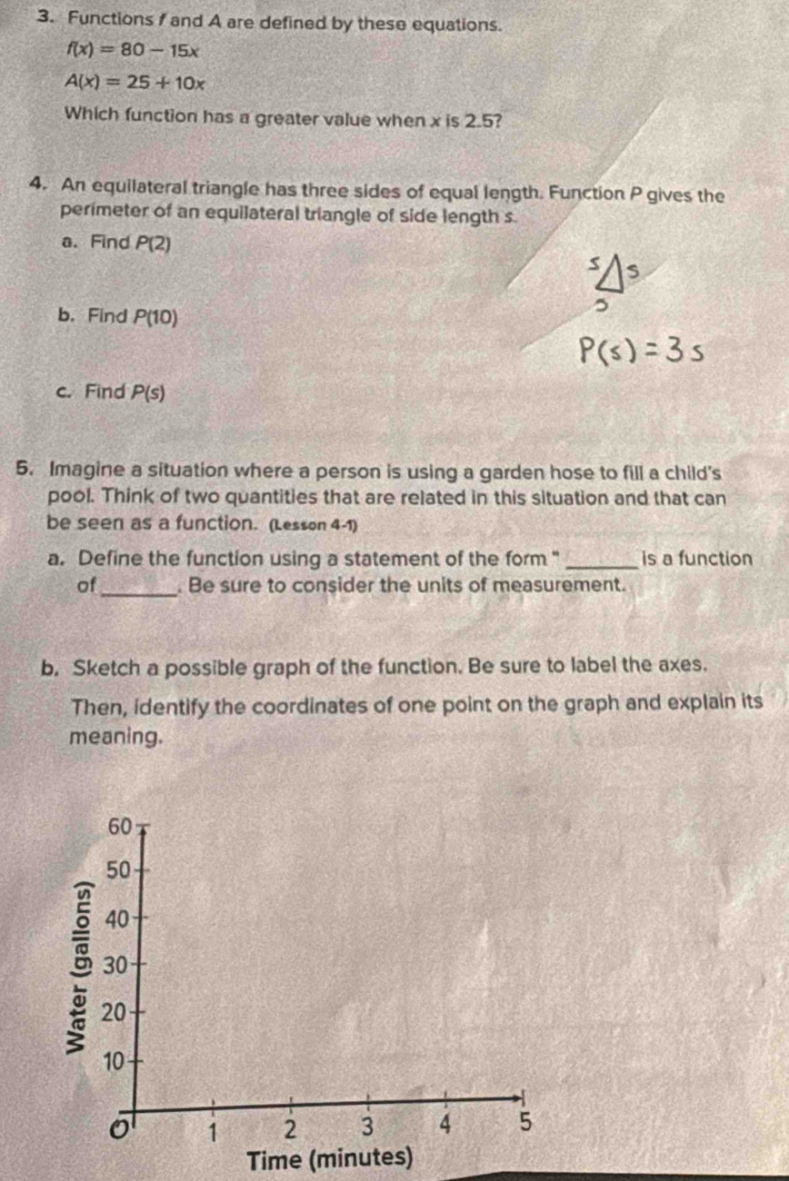 Functions and A are defined by these equations.
f(x)=80-15x
A(x)=25+10x
Which function has a greater value when x is 2.5? 
4. An equilateral triangle has three sides of equal length. Function P gives the 
perimeter of an equilateral triangle of side length s
a. Find P(2)
b. Find P(10)
c. Find P(s)
5. Imagine a situation where a person is using a garden hose to fill a child's 
pool. Think of two quantities that are related in this situation and that can 
be seen as a function. (Lesson 4-1) 
a. Define the function using a statement of the form " _is a function 
of_ . Be sure to consider the units of measurement. 
b. Sketch a possible graph of the function. Be sure to label the axes. 
Then, identify the coordinates of one point on the graph and explain its 
meaning. 
Time (