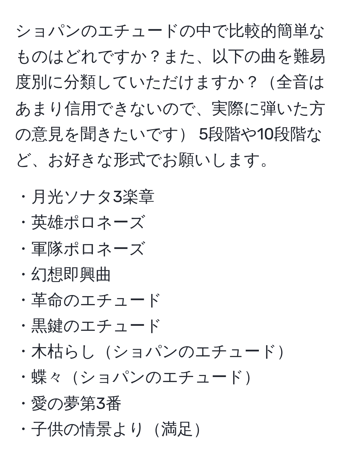 ショパンのエチュードの中で比較的簡単なものはどれですか？また、以下の曲を難易度別に分類していただけますか？全音はあまり信用できないので、実際に弾いた方の意見を聞きたいです 5段階や10段階など、お好きな形式でお願いします。 

・月光ソナタ3楽章  
・英雄ポロネーズ  
・軍隊ポロネーズ  
・幻想即興曲  
・革命のエチュード  
・黒鍵のエチュード  
・木枯らしショパンのエチュード  
・蝶々ショパンのエチュード  
・愛の夢第3番  
・子供の情景より満足