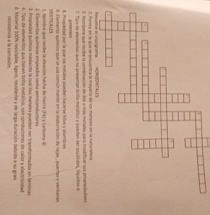 Nombere que recibe la combinación de dos o más metales para modificar sus propiedadees 
7. Tipo de elementos que no presentan brillo metálico y pueden ser so¿ólidos, líquidos o 
gaseosos 
8. Propiedad por la que los metales pueden hacerse hilos y alambres 
9. Elemento químico que se usa común mente en la elaboración de rejas , puertas y ventanas 
VERTICALES 
1. Nombre que recibe la aleación hecha de hierro (Fe) y carbono © 
2. Elementos químicos empeados como semiconductores 
3. Propiedad química medainte la cual lios metales pueden ser transformados en láminas 
4. Tipo de elementos que tienen brillo metálico, son conductores de calor y electricidad 
6. Material 100% reciclable, ligero, resistente y de larga duración debido a su gran 
resistencia a la corrosión.