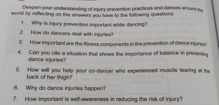 Deepen your understanding of injury prevention practices and dances around the 
world by reflecting on the answers you have to the following questions: 
1. Why is injury prevention important while dancing? 
2. How do dancers deal with injuries? 
3. How important are the fitness components in the prevention of dance injuries? 
4. Can you cite a situation that shows the importance of balance in preventing 
dance injuries? 
5. How will you help your co-dancer who experienced muscle tearing at the 
back of her thigh? 
6. Why do dance injuries happen? 
7. How important is self-awareness in reducing the risk of injury?