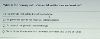 What is the primary role of financial institutions and markets?
To provide real estate investment advice
To generate profts for financial intermediaries
To control the global stock exchange
To facilitate the interaction between providers and users of funds