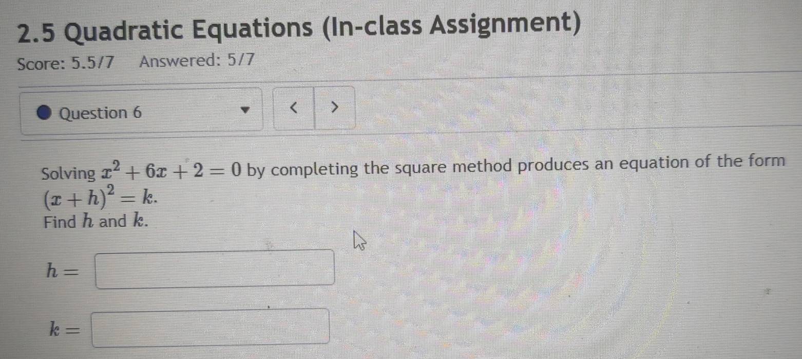 2.5 Quadratic Equations (In-class Assignment) 
Score: 5.5/7 Answered: 5/7 
Question 6 
< > 
Solving x^2+6x+2=0 by completing the square method produces an equation of the form
(x+h)^2=k. 
Find h and k.
h=□
k=□