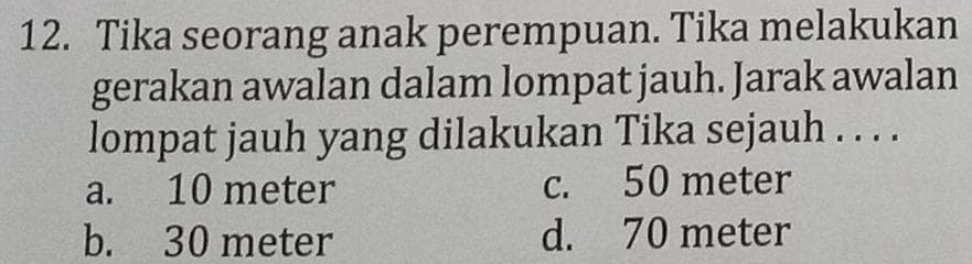 Tika seorang anak perempuan. Tika melakukan
gerakan awalan dalam lompat jauh. Jarak awalan
lompat jauh yang dilakukan Tika sejauh . . . .
a. 10 meter c. 50 meter
b. 30 meter d. 70 meter