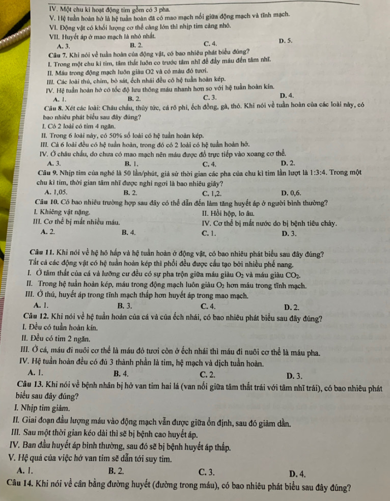 Một chu kỉ hoạt động tim gồm có 3 pha.
V. Hệ tuần hoàn hở là hệ tuần hoàn đã có mao mạch nối giữa động mạch và tĩnh mạch.
VI. Động vật có khối lượng cơ thể càng lớn thì nhịp tim càng nhỏ.
VII. Huyết áp ở mao mạch là nhỏ nhất.
A. 3. B. 2. C. 4.
Câu 7. Khi nói về tuần hoàn của động vật, có bao nhiêu phát biểu đúng? D. 5.
I. Trong một chu kì tim, tâm thất luôn co trước tâm nhĩ để đầy máu đến tâm nhĩ.
II. Máu trong động mạch luôn giàu O2 và có màu đỏ tươi.
III. Các loài thủ, chim, bò sát, ếch nhái đều có hệ tuần hoàn kép.
IV. Hệ tuần hoàn hở có tốc độ lưu thông máu nhanh hơn so với hệ tuần hoàn kín.
A. 1. B. 2. C. 3. D. 4.
Câu 8. Xét các loài: Châu chấu, thủy tức, cá rô phi, ếch đồng, gà, thỏ. Khi nói về tuần hoàn của các loài này, có
bao nhiêu phát biểu sau đây đúng?
I. Có 2 loài có tim 4 ngăn.
II. Trong 6 loài này, có 50% số loài có hệ tuần hoàn kép.
III. Cả 6 loài đều có hệ tuần hoàn, trong đó có 2 loài có hệ tuần hoàn hở.
IV. Ở châu chấu, do chưa có mao mạch nên máu được đồ trực tiếp vào xoang cơ thể,
A. 3. B. 1. C. 4. D. 2.
Câu 9. Nhịp tim của nghé là 50 lần/phút, giả sử thời gian các pha của chu kì tim lần lượt là 1:3:4. Trong một
chu kì tim, thời gian tâm nhĩ được nghi ngơi là bao nhiêu giây?
A. 1,05. B. 2. C. 1,2. D. 0,6.
Câu 10. Có bao nhiêu trường hợp sau đây có thể dẫn đến làm tăng huyết áp ở người bình thường?
I. Khiêng vật nặng. II. Hồi hộp, lo âu.
III. Cơ thể bị mất nhiều máu.  IV. Cơ thể bị mất nước do bị bệnh tiêu chảy.
A. 2. B. 4. C. 1. D. 3.
Câu 11. Khi nói về hệ hô hấp và hệ tuần hoàn ở động vật, có bao nhiêu phát biểu sau đây đúng?
Tất cả các động vật có hệ tuần hoàn kép thì phổi đều được cấu tạo bởi nhiều phế nang.
I. Ở tâm thất của cá và lưỡng cư đều có sự pha trộn giữa máu giàu O_2 và máu giàu CO_2.
II. Trong hệ tuần hoàn kép, máu trong động mạch luôn giàu O_2 hơn máu trong tĩnh mạch.
III. Ở thú, huyết áp trong tĩnh mạch thấp hơn huyết áp trong mao mạch.
A. 1. B. 3. C. 4. D. 2.
Câu 12. Khi nói về hệ tuần hoàn của cá và của ếch nhái, có bao nhiêu phát biểu sau đây đúng?
I. Đều có tuần hoàn kín.
II. Đều có tim 2 ngăn.
IIII. Ở cá, máu đi nuôi cơ thể là máu đỏ tươi còn ở ếch nhái thì máu đi nuôi cơ thể là máu pha.
IV. Hệ tuần hoàn đều có đủ 3 thành phần là tim, hệ mạch và dịch tuần hoàn.
A. 1. B. 4. C. 2. D. 3.
Câu 13. Khi nói về bệnh nhân bị hở van tim hai lá (van nối giữa tâm thất trái với tâm nhĩ trái), có bao nhiêu phát
biểu sau đây đúng?
I. Nhịp tim giảm.
III. Giai đoạn đầu lượng máu vào động mạch vẫn được giữa ồn định, sau đó giảm dần.
III. Sau một thời gian kéo dài thì sẽ bị bệnh cao huyết áp.
IV. Ban đầu huyết áp bình thường, sau đó sẽ bị bệnh huyết áp thấp.
V. Hệ quả của việc hở van tim sẽ dẫn tới suy tim.
A. 1. B. 2. C. 3. D. 4.
Câu 14. Khi nói về cân bằng đường huyết (đường trong máu), có bao nhiêu phát biểu sau đây đúng?
