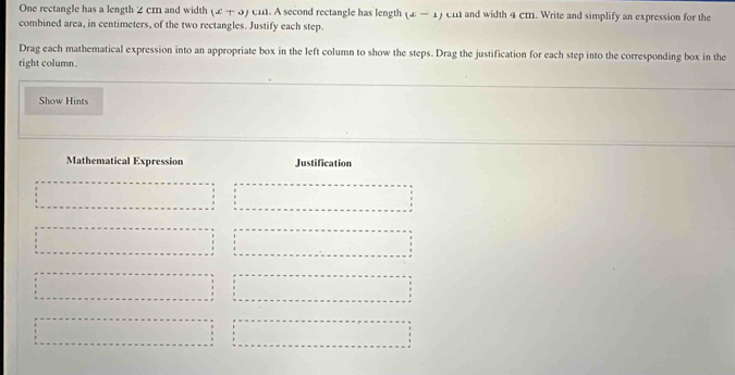 One rectangle has a length 2 cm and width (x+a) ci. A second rectangle has length (x-1) em and width 4 cm. Write and simplify an expression for the 
combined area, in centimeters, of the two rectangles. Justify each step. 
Drag each mathematical expression into an appropriate box in the left column to show the steps. Drag the justification for each step into the corresponding box in the 
right column. 
Show Hints 
Mathematical Expression Justification