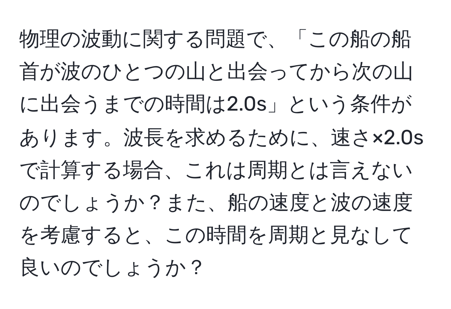 物理の波動に関する問題で、「この船の船首が波のひとつの山と出会ってから次の山に出会うまでの時間は2.0s」という条件があります。波長を求めるために、速さ×2.0sで計算する場合、これは周期とは言えないのでしょうか？また、船の速度と波の速度を考慮すると、この時間を周期と見なして良いのでしょうか？