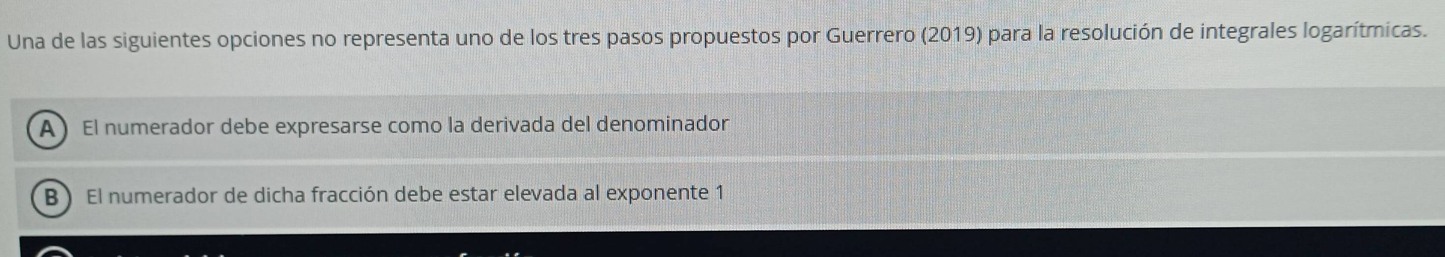 Una de las siguientes opciones no representa uno de los tres pasos propuestos por Guerrero (2019) para la resolución de integrales logarítmicas.
A) El numerador debe expresarse como la derivada del denominador
B ) El numerador de dicha fracción debe estar elevada al exponente 1