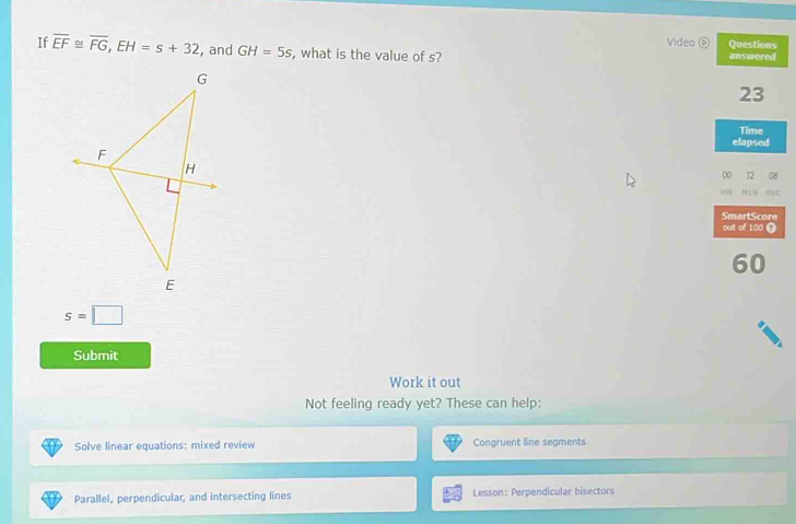 Video 0 Questions 
If overline EF≌ overline FG, EH=s+32 , and GH=5s , what is the value of s? answered
23
Time 
elapsed 
0 32 08 
H IN SH C 
SmartScore 
out of 100 T
60
s=□
Submit 
Work it out 
Not feeling ready yet? These can help: 
Solve linear equations: mixed review Congruent line segments 
Parallel, perpendicular, and intersecting lines Lesson: Perpendicular bisectors