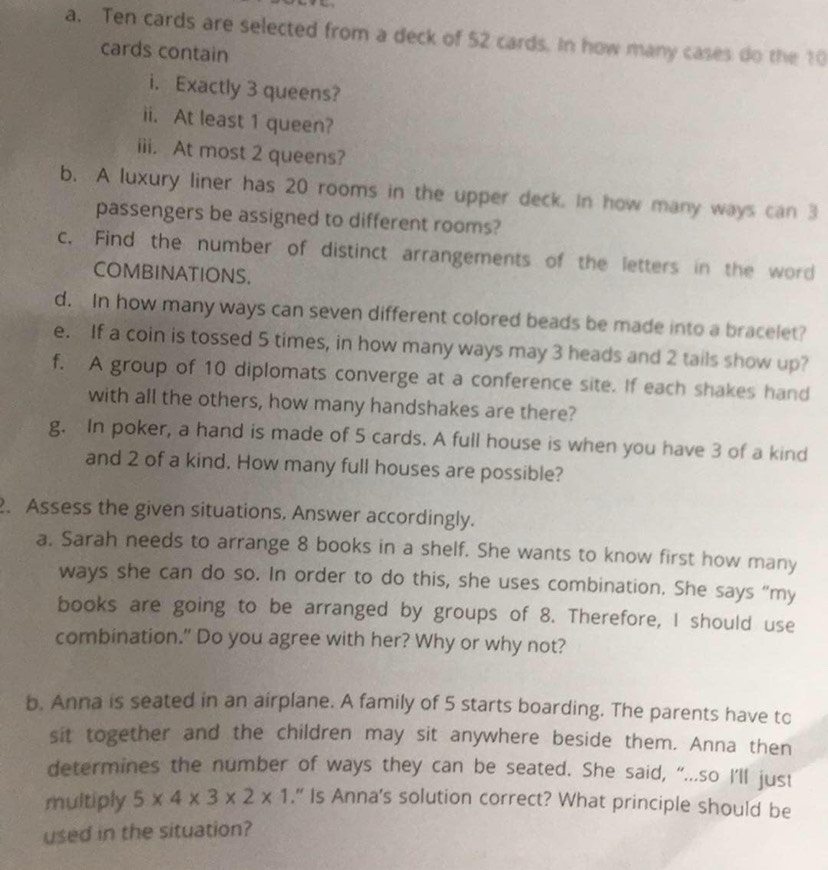 Ten cards are selected from a deck of 52 cards. In how many cases do the 10
cards contain 
i. Exactly 3 queens? 
ii. At least 1 queen? 
iii. At most 2 queens? 
b. A luxury liner has 20 rooms in the upper deck. In how many ways can 3
passengers be assigned to different rooms? 
c. Find the number of distinct arrangements of the letters in the word 
COMBINATIONS. 
d. In how many ways can seven different colored beads be made into a bracelet? 
e. If a coin is tossed 5 times, in how many ways may 3 heads and 2 tails show up? 
f. A group of 10 diplomats converge at a conference site. If each shakes hand 
with all the others, how many handshakes are there? 
g. In poker, a hand is made of 5 cards. A full house is when you have 3 of a kind 
and 2 of a kind. How many full houses are possible? 
2. Assess the given situations, Answer accordingly. 
a. Sarah needs to arrange 8 books in a shelf. She wants to know first how many 
ways she can do so. In order to do this, she uses combination. She says “my 
books are going to be arranged by groups of 8. Therefore, I should use 
combination." Do you agree with her? Why or why not? 
b. Anna is seated in an airplane. A family of 5 starts boarding. The parents have to 
sit together and the children may sit anywhere beside them. Anna then 
determines the number of ways they can be seated. She said, “...so I’ll just 
multiply 5* 4* 3* 2* 1.” Is Anna's solution correct? What principle should be 
used in the situation?