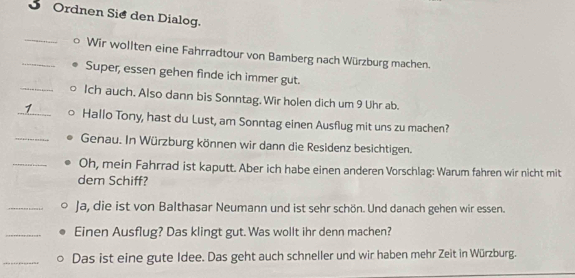 Ordnen Sie den Dialog. 
_ 
_Wir wollten eine Fahrradtour von Bamberg nach Würzburg machen. 
Super, essen gehen finde ich immer gut. 
_Ich auch. Also dann bis Sonntag. Wir holen dich um 9 Uhr ab. 
1 _Hallo Tony, hast du Lust, am Sonntag einen Ausflug mit uns zu machen? 
_Genau. In Würzburg können wir dann die Residenz besichtigen. 
_Oh, mein Fahrrad ist kaputt. Aber ich habe einen anderen Vorschlag: Warum fahren wir nicht mit 
dem Schiff? 
_Ja, die ist von Balthasar Neumann und ist sehr schön. Und danach gehen wir essen. 
_Einen Ausflug? Das klingt gut. Was wollt ihr denn machen? 
_Das ist eine gute Idee. Das geht auch schneller und wir haben mehr Zeit in Würzburg.