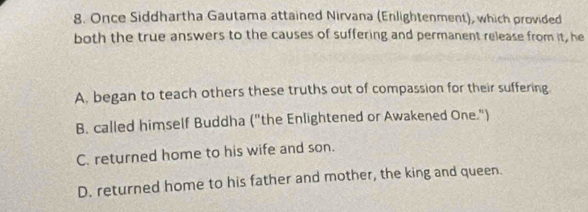 Once Siddhartha Gautama attained Nirvana (Enlightenment), which provided
both the true answers to the causes of suffering and permanent release from it, he
A. began to teach others these truths out of compassion for their suffering
B. called himself Buddha ("the Enlightened or Awakened One.")
C. returned home to his wife and son.
D. returned home to his father and mother, the king and queen.