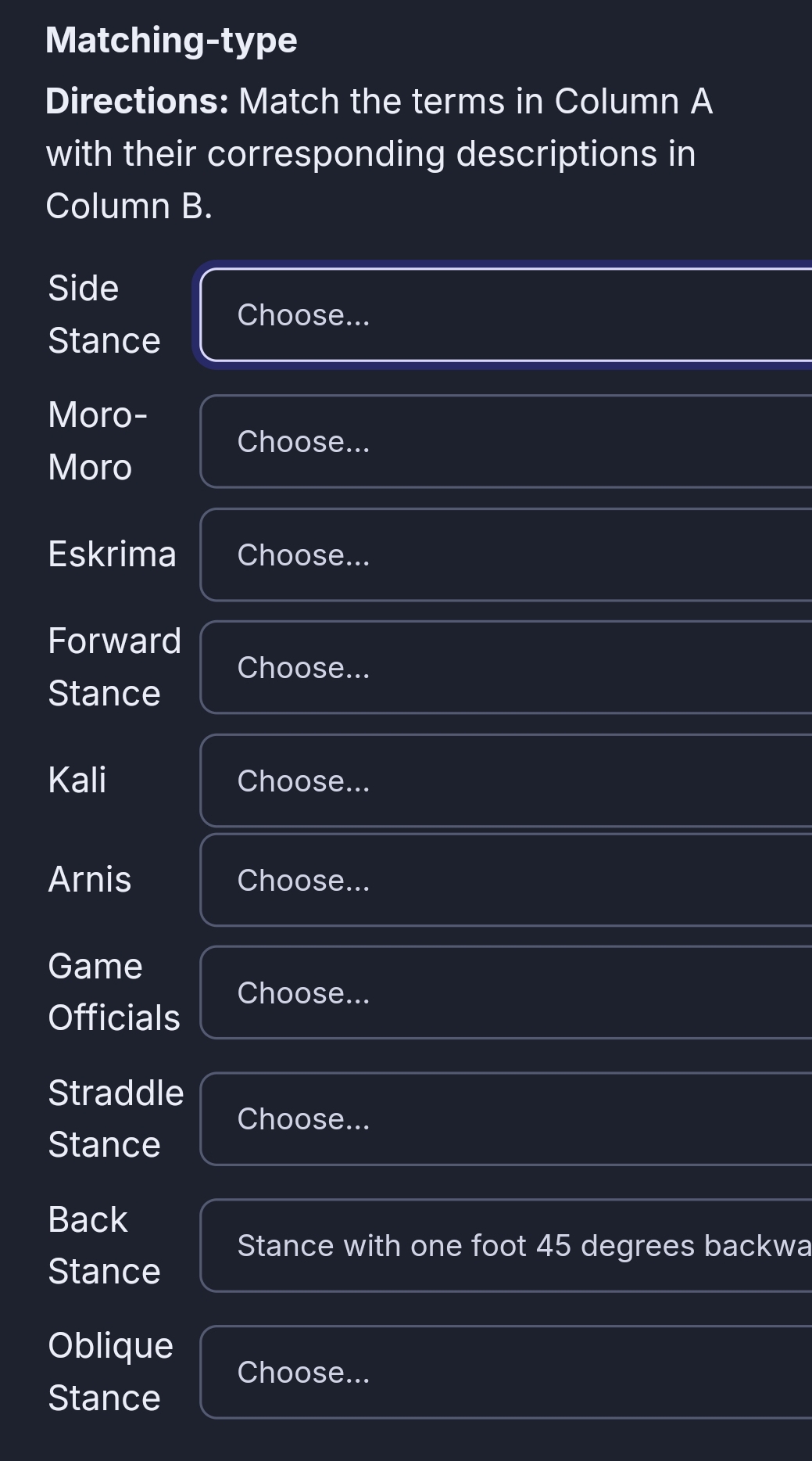 Matching-type 
Directions: Match the terms in Column A 
with their corresponding descriptions in 
Column B. 
Side 
Choose... 
Stance 
Moro- 
Choose... 
Moro 
Eskrima Choose... 
Forward 
Choose... 
Stance 
Kali Choose... 
Arnis Choose... 
Game 
Choose... 
Officials 
Straddle 
Choose... 
Stance 
Back 
Stance with one foot 45 degrees backwa 
Stance 
Oblique 
Choose... 
Stance