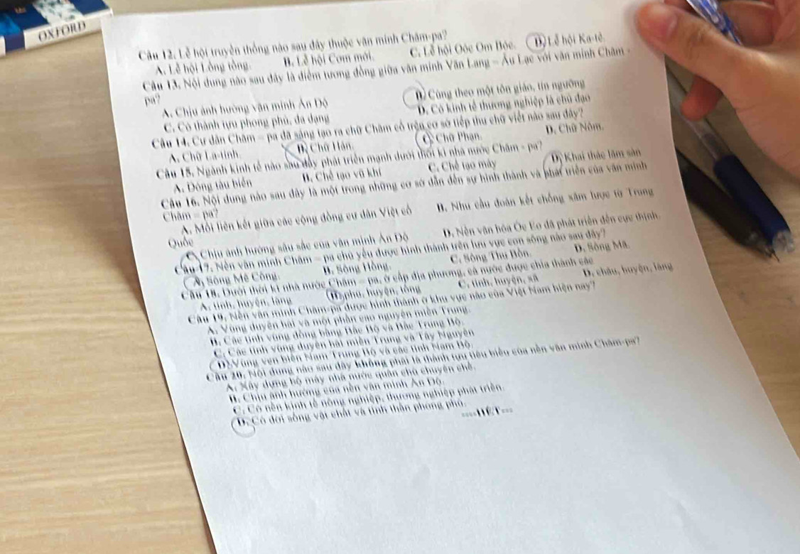 OXFORD
Câu 12. Lễ hội truyền thống nào sau đây thuộc văn minh Chăm-pa?
A. Lễ hội Lồng tồng B. Lễ hội Cơm mới. C. Lễ hội Oóc Om Bóc. Độ Lễ hội Ka-tế
Câu 13, Nội dung nào sau dây là điểm tương đồng giữa văn minh Văn Lang - Âu Lạc với văn minh Châm -
A. Chịu ảnh hường văn minh Ân Độ D  Cùng theo một tôn giáo, tín ngưỡng
pa?
C. Có thành tựu phong phủ, đa dạng D. Có kinh tế thương nghiệp là chủ đạo
Câu 14. Cư dân Châm - pa đã sáng tạo ra chữ Châm cổ trận cơ sở tiếp thu chữ viết nào sau đây?
A. Chữ La-tinh ề Chữ Hàn, Chữ Phạn, D. Chữ Nôm,
Câu 15. Ngành kinh tế nào sau dây phát triển mạnh dưới thối ki nhà nước Châm - pa?
A. Dông tàu biển B. Chế tạo vũ khí C. Chế tạo máy Dị Khai thác lãm sản
Câu 16. Nội dung nào sau dây là một trong những cơ sớ dẫn đến sự hình thành và phái triển của văn minh
A. Mỗi liên kết giữa các cộng đồng cư dân Việt cổ  B. Như cầu đoàn kết chống xâm lược từ Trung
Châm = pa?
a  Chịu ảnh hướng sâu sắc của văn minh Ản Độ D. Nền vận hóa Ốc Eo đã phát triển đến cực thịnh,
Quốc
Câu-17. Nền văn minh Chăm - pa chủ yếu được hình thành trên lưu vực con sông nào sau đây?
M Sông Mê Công, B. Sông Hồng, C. Sông Thu Bòo D. Sông Mã
Câu 18. Dưới thời k nhà nước Chăm = pa, ở cấp địa phương, cả nước được chia thành các
A. tinh, huyện, lãng (M phu, huyện, tống C. tỉnh, huyện, sã D. châu, huyện, làng
Câu 19, Nền văn minh Châm-pa được hình thành ở khu vực nào của Việt Nam hiện nay7
A. Vùng duyên hài và một phần cao nguyên miền Trung.
B. Các tinh vùng đồng bằng Bắc Bộ và Bắc Trung Bộ
C. Các tính vùng duyên hái miền Trung và Tây Nguyên
CĐSVùng ven biên Nam Trung Bộ và các tinh Nam Bộ,
Câu 20: Nội dung nào sau dây không phái là thành tựu tiêu biểu của nền văn minh Châm-pa?
A. Xây dựng bộ máy nhà nước quân chà chuyên chế.
B. Chịu ảnh hướng của nền văn minh An Độ.
C Có nền kịnh tễ nông nghiệp, thương nghiệp phát triền.
====1 it ===
D.Có đời sống vật chất và tính thần phóng phó.