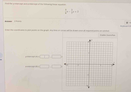 Find the y-intercept and x-intercept of the following linear equation.
 5/6 x- 2/7 y=2
Answer 2 Points 
Keyboard SI 
Enter the coordinates to plot points on the graph. Any lines or curves will be drawn once all required points are plotted. 
Enable Zoom/Pan 
y-intercept (A): (□ ,□ )
x-intercept (B)(□ +□ )