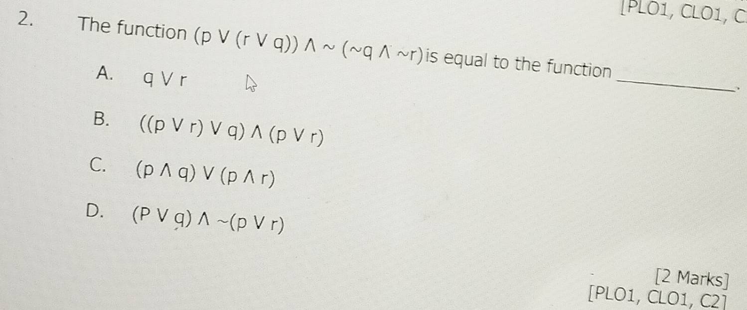 [PLO1, CLO1, C
2. The function (pvee (rvee q))wedge sim (sim qwedge sim r) is equal to the function
A. qvee r
_
、
B. ((pvee r)vee q)wedge (pvee r)
C. (pwedge q)vee (pwedge r)
D. (pvee q)wedge sim (pvee r)
[2 Marks]
[PLO1, CLO1, C2]