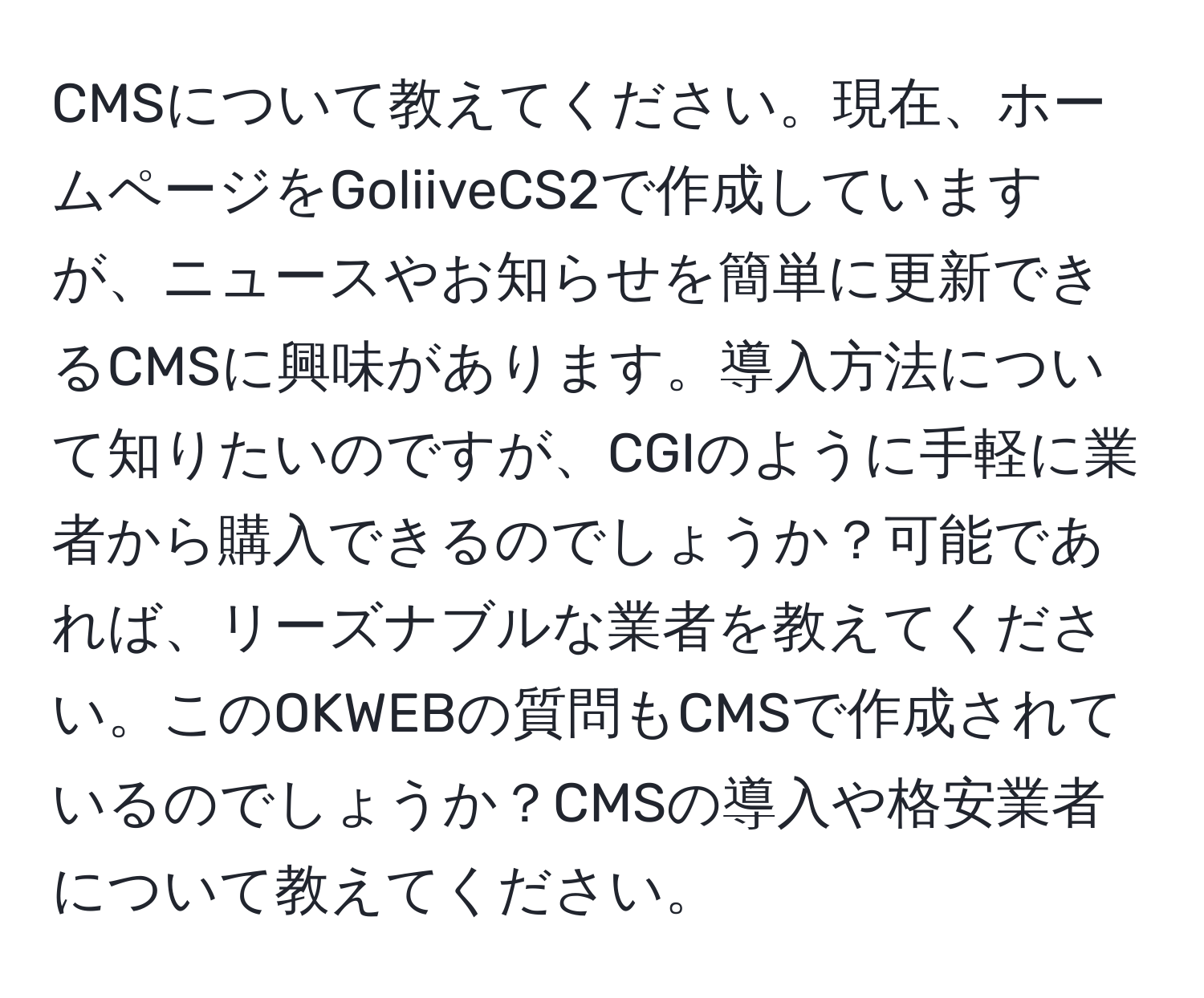 CMSについて教えてください。現在、ホームページをGoliiveCS2で作成していますが、ニュースやお知らせを簡単に更新できるCMSに興味があります。導入方法について知りたいのですが、CGIのように手軽に業者から購入できるのでしょうか？可能であれば、リーズナブルな業者を教えてください。このOKWEBの質問もCMSで作成されているのでしょうか？CMSの導入や格安業者について教えてください。