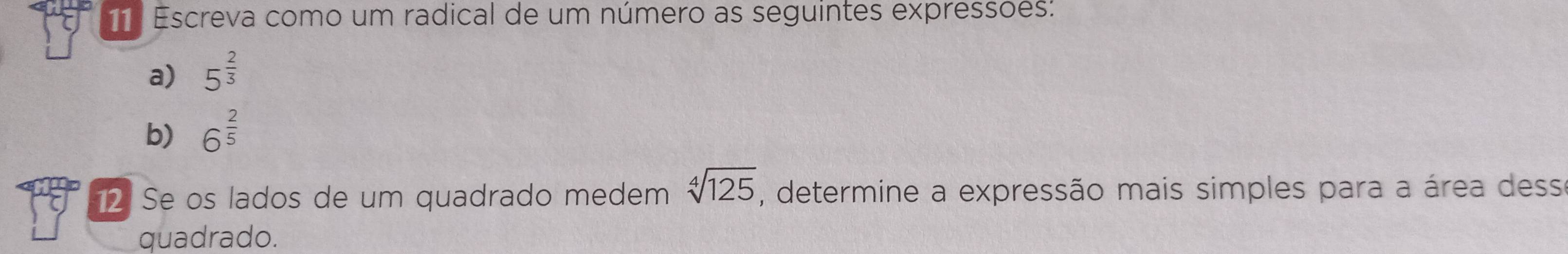 Escreva como um radical de um número as seguintes expressoes: 
a) 5^(frac 2)3
b) 6^(frac 2)5
12 Se os lados de um quadrado medem sqrt[4](125) , determine a expressão mais simples para a área desse 
quadrado.