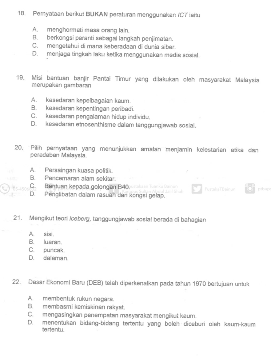 Pernyataan berikut BUKAN peraturan menggunakan /CT iaitu
A. menghormati masa orang lain.
B. berkongsi peranti sebagai langkah penjimatan.
C. mengetahui di mana keberadaan di dunia siber.
D. menjaga tingkah laku ketika menggunakan media sosial.
19. Misi bantuan banjir Pantai Timur yang dilakukan oleh masyarakat Malaysia
merupakan gambaran
A. kesedaran kepelbagaian kaum.
B. kesedaran kepentingan peribadi.
C. kesedaran pengalaman hidup individu.
D. kesedaran etnosenthisme dalam tanggungjawab sosial.
20. Pilih pernyataan yang menunjukkan amalan menjamin kelestarian etika dan
peradaban Malaysia.
A. Persaingan kuasa politik.
B. Pencemaran alam sekitar.
05-45 C. Bantuan kepada golongan B40. kaan Tuanku Bainu PustakaTBainun ptbup:
D. Penglibatan dalam rasuah dan kongsi gelap.
21. Mengikut teori iceberg, tanggungjawab sosial berada di bahagian
A. sisi.
B. luaran.
C. puncak.
D. dalaman.
22. Dasar Ekonomi Baru (DEB) telah diperkenalkan pada tahun 1970 bertujuan untuk
A. membentuk rukun negara.
B. membasmi kemiskinan rakyat.
C. mengasingkan penempatan masyarakat mengikut kaum.
D. menentukan bidang-bidang tertentu yang boleh diceburi oleh kaum-kaum
tertentu.