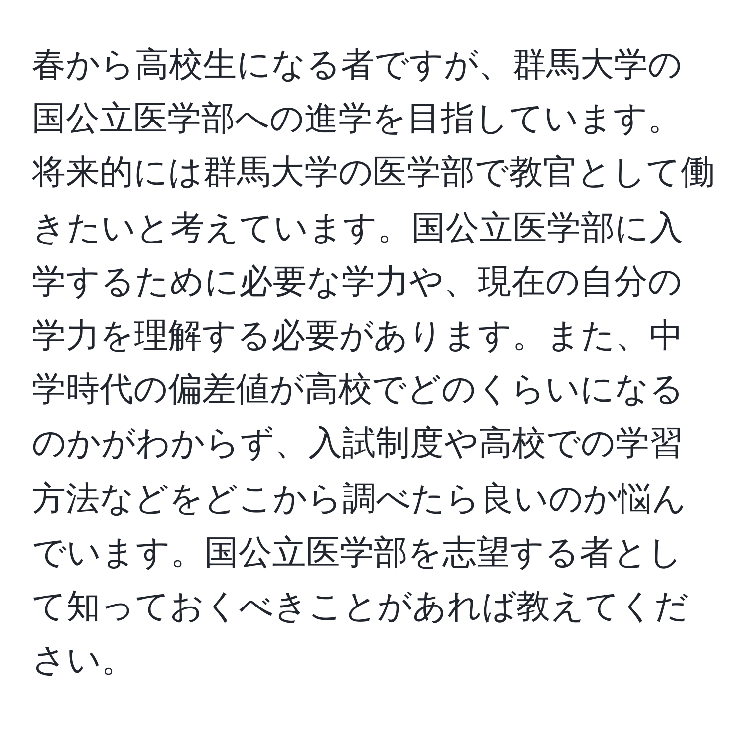 春から高校生になる者ですが、群馬大学の国公立医学部への進学を目指しています。将来的には群馬大学の医学部で教官として働きたいと考えています。国公立医学部に入学するために必要な学力や、現在の自分の学力を理解する必要があります。また、中学時代の偏差値が高校でどのくらいになるのかがわからず、入試制度や高校での学習方法などをどこから調べたら良いのか悩んでいます。国公立医学部を志望する者として知っておくべきことがあれば教えてください。