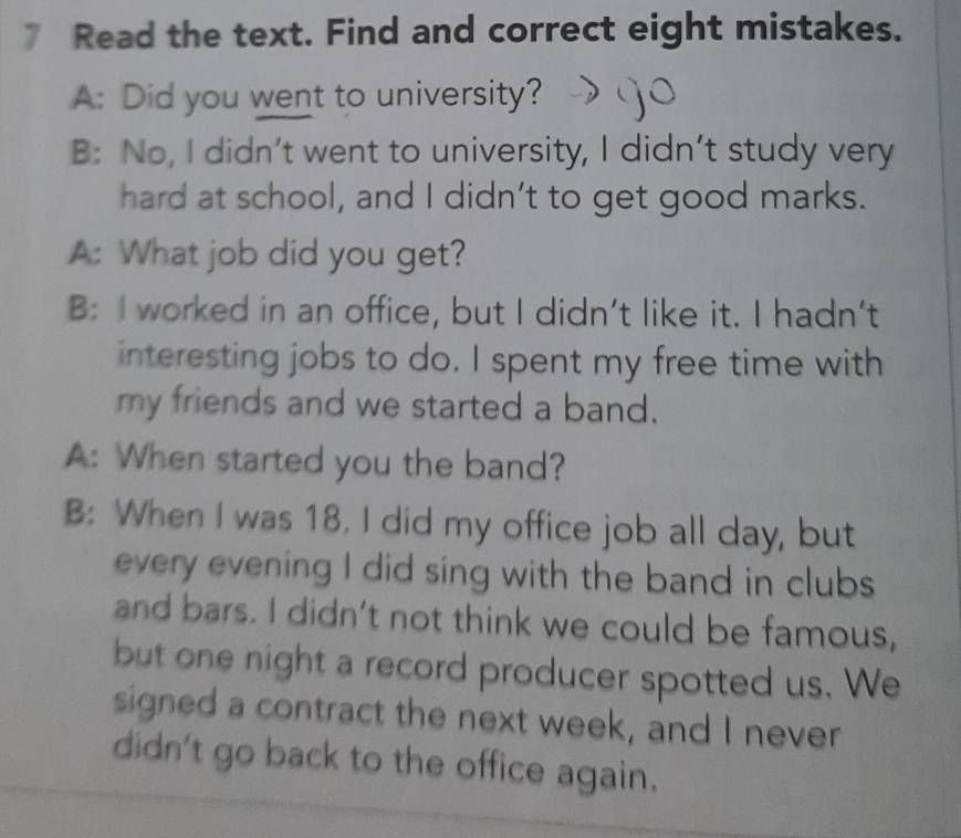 Read the text. Find and correct eight mistakes. 
A: Did you went to university? 
B: No, I didn’t went to university, I didn’t study very 
hard at school, and I didn’t to get good marks. 
A: What job did you get? 
B: I worked in an office, but I didn't like it. I hadn't 
interesting jobs to do. I spent my free time with 
my friends and we started a band. 
A: When started you the band? 
B: When I was 18. I did my office job all day, but 
every evening I did sing with the band in clubs 
and bars. I didn't not think we could be famous, 
but one night a record producer spotted us. We 
signed a contract the next week, and I never 
didn't go back to the office again.