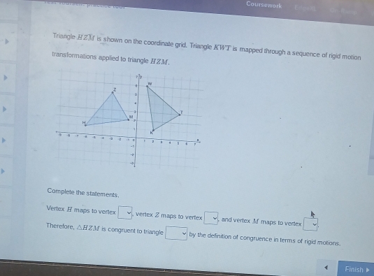 Coursework 
Triangle HZN is shown on the coordinate grid. Triangle KWT is mapped through a sequence of rigid motion 
transformations applied to triangle HZM. 
Complete the statements. 
Vertex H maps to vertex □ vertex Z maps to vertex □ , and vertex M maps to vertex 
Therefore, △ HZM is congruent to triangle □ by the definition of congruence in terms of rigid motions. 
Finish