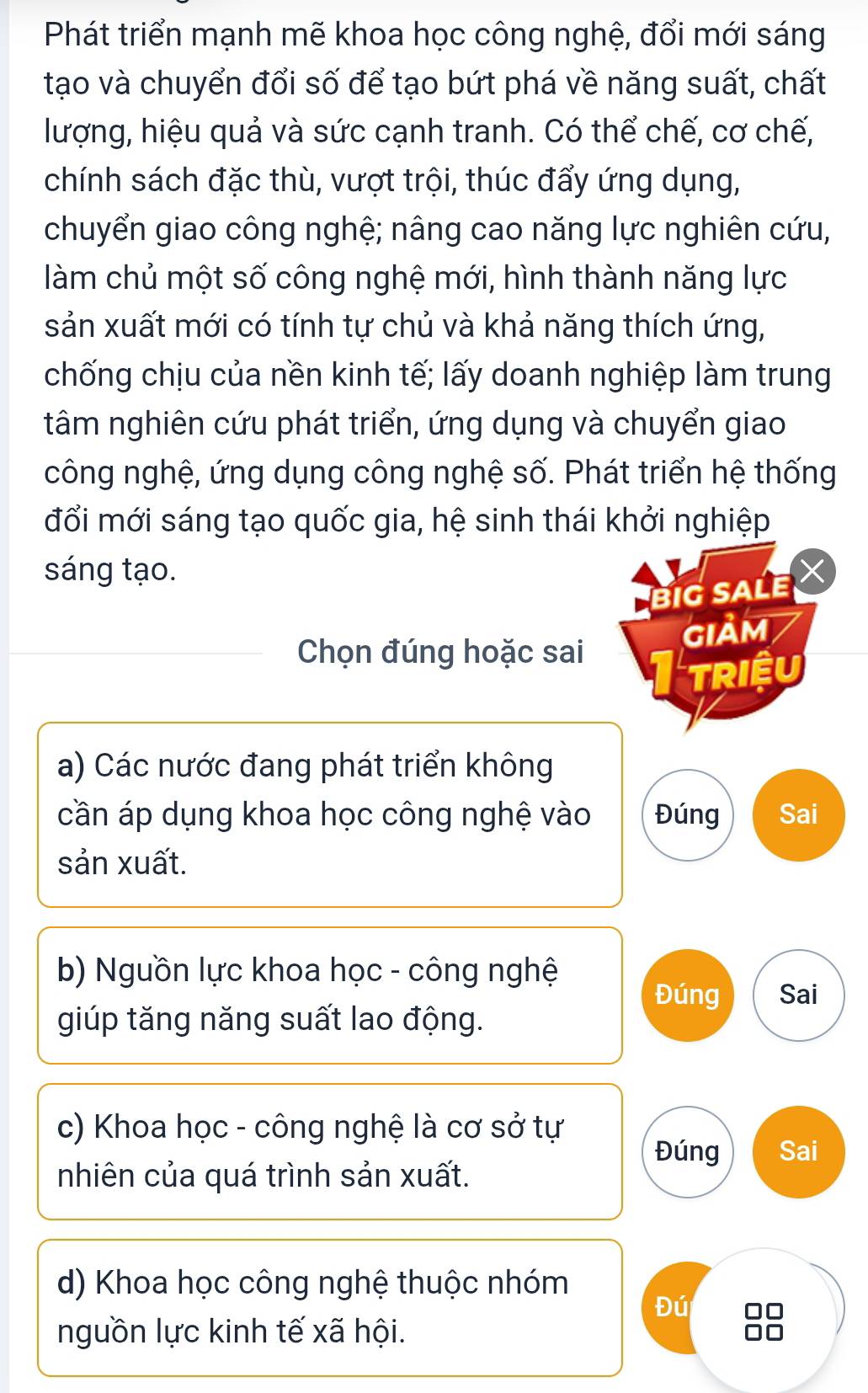 Phát triển mạnh mẽ khoa học công nghệ, đổi mới sáng
tạo và chuyển đổi số để tạo bứt phá về năng suất, chất
lượng, hiệu quả và sức cạnh tranh. Có thể chế, cơ chế,
chính sách đặc thù, vượt trội, thúc đẩy ứng dụng,
chuyển giao công nghệ; nâng cao năng lực nghiên cứu,
làm chủ một số công nghệ mới, hình thành năng lực
sản xuất mới có tính tự chủ và khả năng thích ứng,
chống chịu của nền kinh tế; lấy doanh nghiệp làm trung
tâm nghiên cứu phát triển, ứng dụng và chuyển giao
công nghệ, ứng dụng công nghệ số. Phát triển hệ thống
đổi mới sáng tạo quốc gia, hệ sinh thái khởi nghiệp
sáng tạo.
Big SALe
GIảM
Chọn đúng hoặc sai
TRIềU
a) Các nước đang phát triển không
cần áp dụng khoa học công nghệ vào Đúng Sai
sản xuất.
b) Nguồn lực khoa học - công nghệ Sai
Đúng
giúp tăng năng suất lao động.
c) Khoa học - công nghệ là cơ sở tự
Đúng Sai
nhiên của quá trình sản xuất.
d) Khoa học công nghệ thuộc nhóm
Đú
nguồn lực kinh tế xã hội.