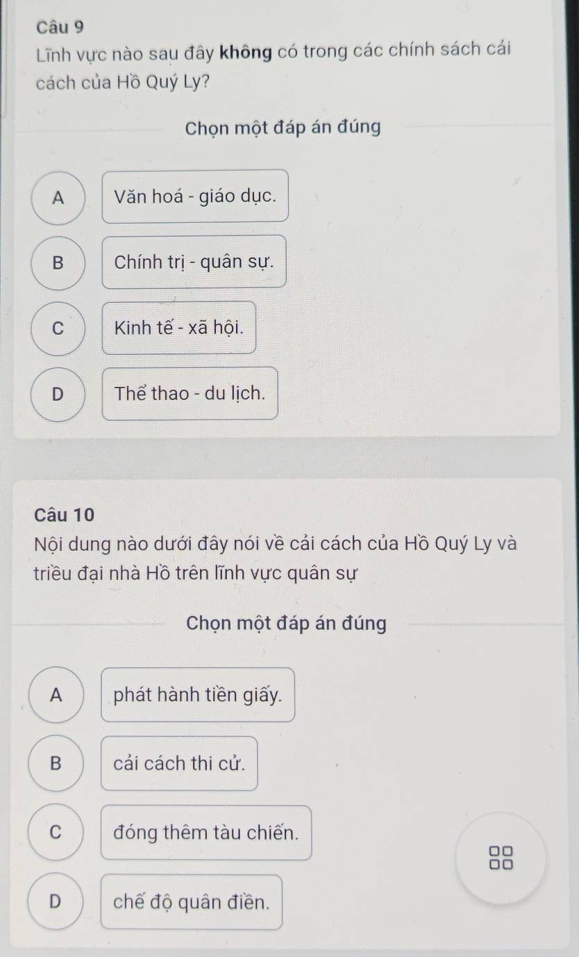 Lĩnh vực nào sau đây không có trong các chính sách cái
cách của Hồ Quý Ly?
Chọn một đáp án đúng
A Văn hoá - giáo dục.
B Chính trị - quân sự.
C Kinh tế - xã hội.
D Thể thao - du lịch.
Câu 10
Nội dung nào dưới đây nói về cải cách của Hồ Quý Ly và
triều đại nhà Hồ trên lĩnh vực quân sự
Chọn một đáp án đúng
A phát hành tiền giấy.
B cải cách thi cử.
C đóng thêm tàu chiến.
D chế độ quân điền.