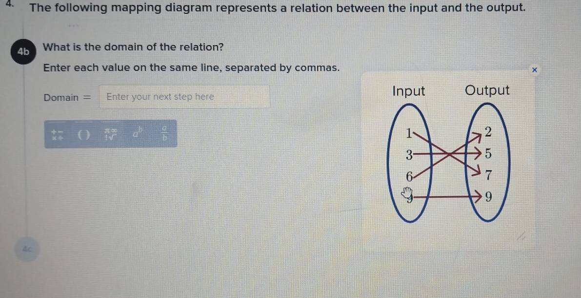 The following mapping diagram represents a relation between the input and the output. 
4b What is the domain of the relation? 
Enter each value on the same line, separated by commas. × 
Domain = Enter your next step here
 1/1sqrt()  -a^b=- a/b 
4c