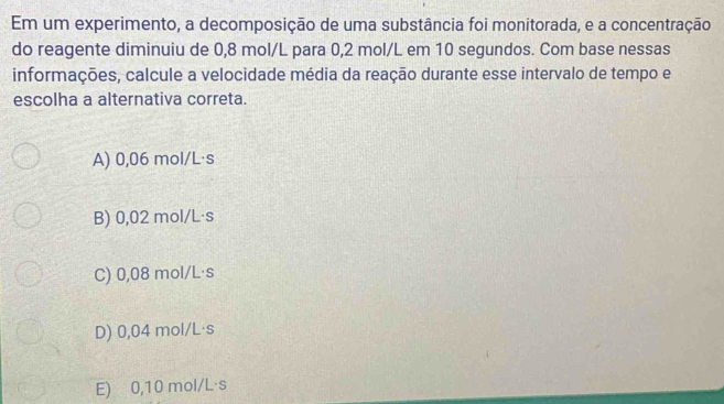 Em um experimento, a decomposição de uma substância foi monitorada, e a concentração
do reagente diminuiu de 0,8 mol/L para 0,2 mol/L em 10 segundos. Com base nessas
informações, calcule a velocidade média da reação durante esse intervalo de tempo e
escolha a alternativa correta.
A) 0,06 mol/L·s
B) 0,02 mol/L·s
C) 0,08 mol/L·s
D) 0,04 mol/L·s
E) 0,10 mol/L·s