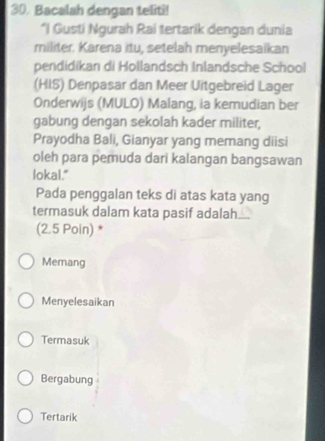 Bacalah dengan teliti!
*I Gusti Ngurah Rai tertarik dengan dunia
militer. Karena itu, setelah menyelesaikan
pendidikan di Hollandsch Inlandsche School
(HIS) Denpasar dan Meer Uitgebreid Lager
Onderwijs (MULO) Malang, ia kemudian ber
gabung dengan sekolah kader militer,
Prayodha Bali, Gianyar yang memang diisi
oleh para pemuda dari kalangan bangsawan
lokal."
Pada penggalan teks di atas kata yang
termasuk dalam kata pasif adalah
(2.5 Poin) *
Memang
Menyelesaikan
Termasuk
Bergabung
Tertarik