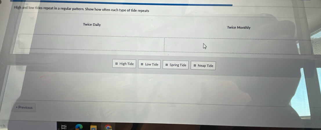 High and low tices repeat in a regular pattern. Show how often each type of tide repeats 
Twice Daily Twice Monthly 
# High Tide # Low Tide # Spring Tide # Neap Tide 
* Previous 
rch