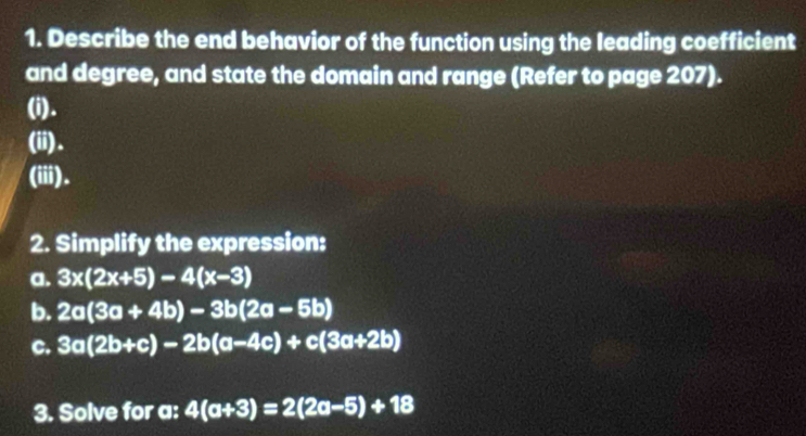 Describe the end behavior of the function using the leading coefficient 
and degree, and state the domain and range (Refer to page 207). 
(i). 
(ii). 
(iii). 
2. Simplify the expression: 
a. 3x(2x+5)-4(x-3)
b. 2a(3a+4b)-3b(2a-5b)
c. 3a(2b+c)-2b(a-4c)+c(3a+2b)
3. Solve for a : 4(a+3)=2(2a-5)+18