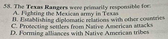 The Texas Rangers were primarily responsible for:
A. Fighting the Mexican army in Texas
B. Establishing diplomatic relations with other countries
C. Protecting settlers from Native American attacks
D. Forming alliances with Native American tribes